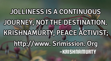 JOLLINESS IS A CONTINUOUS JOURNEY, NOT THE DESTINATION. KRISHNAMURTY, PEACE ACTIVIST; http://