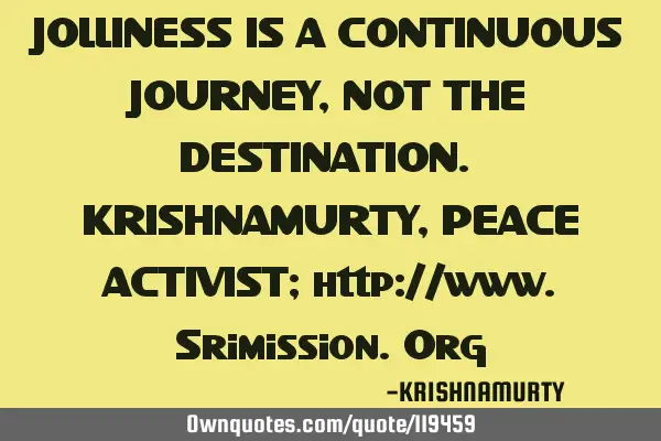 JOLLINESS IS A CONTINUOUS JOURNEY, NOT THE DESTINATION. KRISHNAMURTY, PEACE ACTIVIST; http://