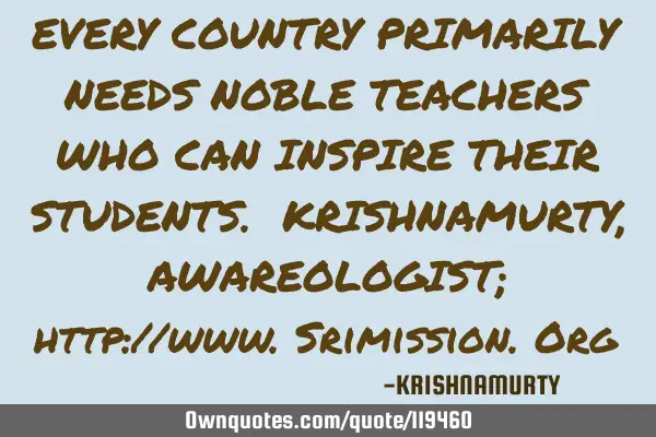 EVERY COUNTRY PRIMARILY NEEDS NOBLE TEACHERS WHO CAN INSPIRE THEIR STUDENTS. KRISHNAMURTY, AWAREOLOG