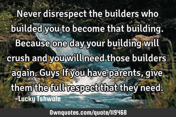 Never disrespect the builders who builded you to become that building. Because one day your