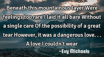 Beneath this mountainous layer Were feelings too rare I laid it all bare Without a single care Of