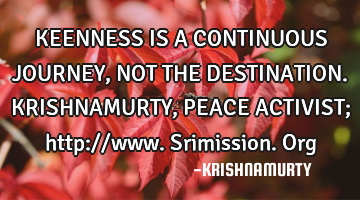 KEENNESS IS A CONTINUOUS JOURNEY, NOT THE DESTINATION. KRISHNAMURTY, PEACE ACTIVIST; http://