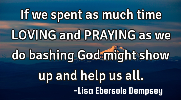 If we spent as much time LOVING and PRAYING as we do bashing God might show up and help us all.