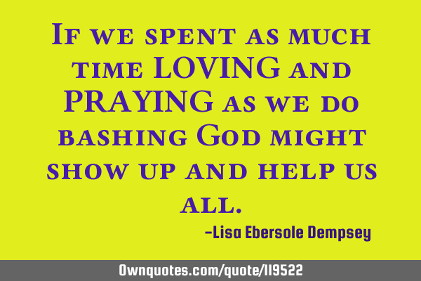 If we spent as much time LOVING and PRAYING as we do bashing God might show up and help us