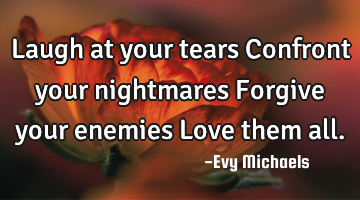 Laugh at your tears Confront your nightmares Forgive your enemies Love them all.