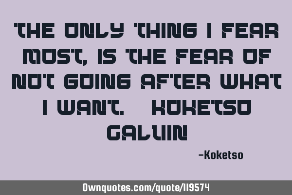 The only thing I fear most, is the fear of not going after what I want. -Koketso C