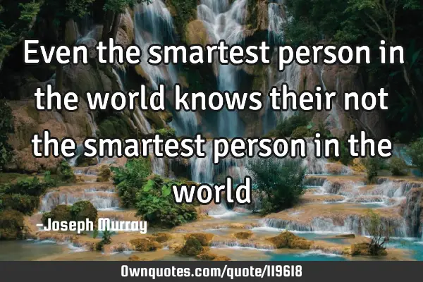 Even the smartest person in the world knows their not the smartest person in the