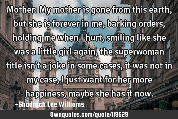 Mother: My mother is gone from this earth, but she is forever in me, barking orders, holding me