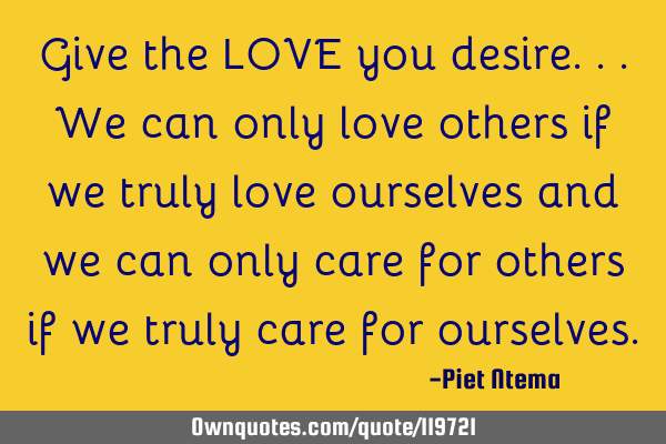 Give the LOVE you desire...we can only love others if we truly love ourselves and we can only care