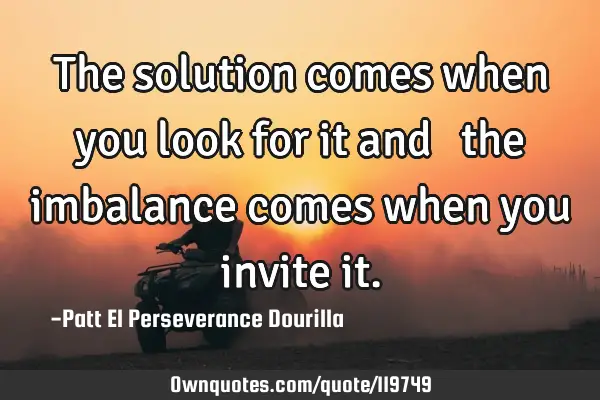 The solution comes when you look for it and   the imbalance comes when you invite