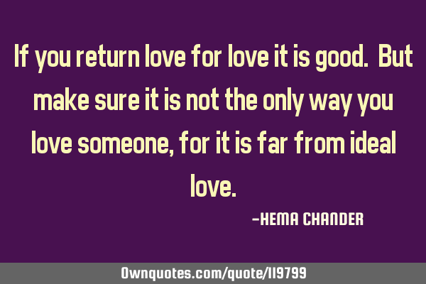 If you return love for love it is good. But make sure it is not the only way you love someone, for
