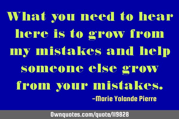 What you need to hear here is to grow from my mistakes and help someone else grow from your