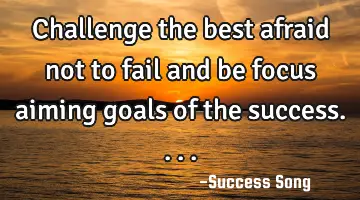 Challenge the best afraid not to fail and be focus aiming goals of the success....