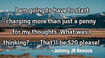 I am going to have to start charging more than just a penny for my thoughts. What was I thinking? .
