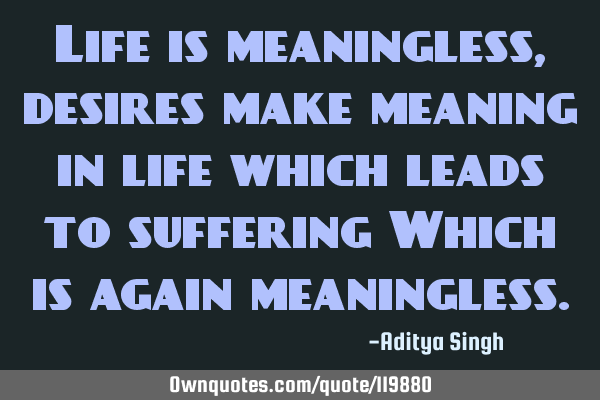 Life is meaningless, desires make meaning in life which leads to suffering Which is again