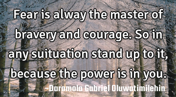 Fear is alway the master of bravery and courage.so in any suituation stand up to it,because the