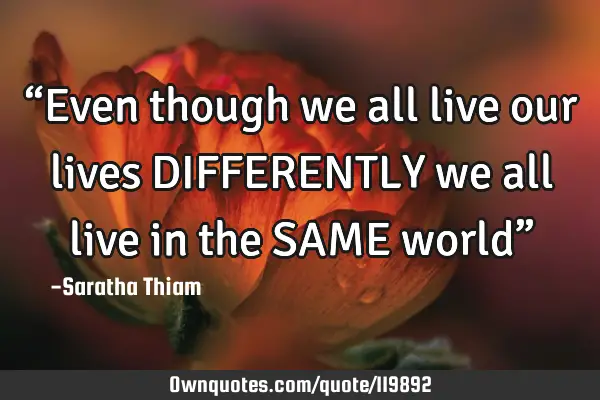 “Even though we all live our lives DIFFERENTLY we all live in the SAME world”