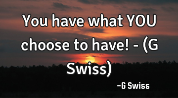 You have what YOU choose to have! - (G Swiss)