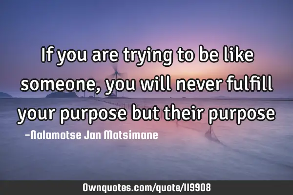 If you are trying to be like someone, you will never fulfill your purpose but their