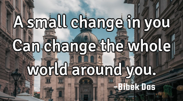 A small change in you Can change the whole world around you.