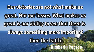 Our victories are not what make us great. Nor our losses. What makes us great is our ability to see