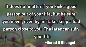 It does not matter if you kick a good person out of your life, but be sure you never, even by