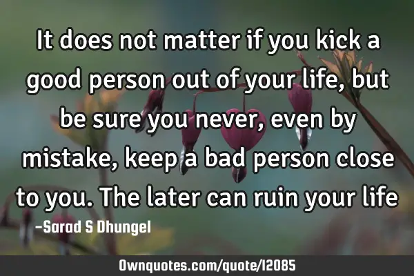 It does not matter if you kick a good person out of your life, but be sure you never, even by