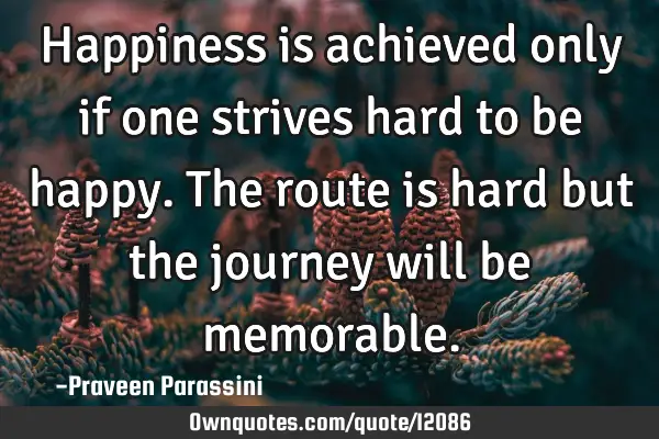 Happiness is achieved only if one strives hard to be happy. The route is hard but the journey will