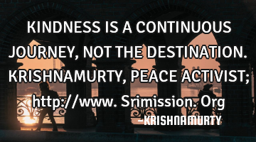 KINDNESS IS A CONTINUOUS JOURNEY, NOT THE DESTINATION. KRISHNAMURTY, PEACE ACTIVIST; http://