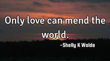 Only love can mend the world.