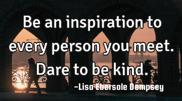 Be an inspiration to every person you meet. Dare to be kind.