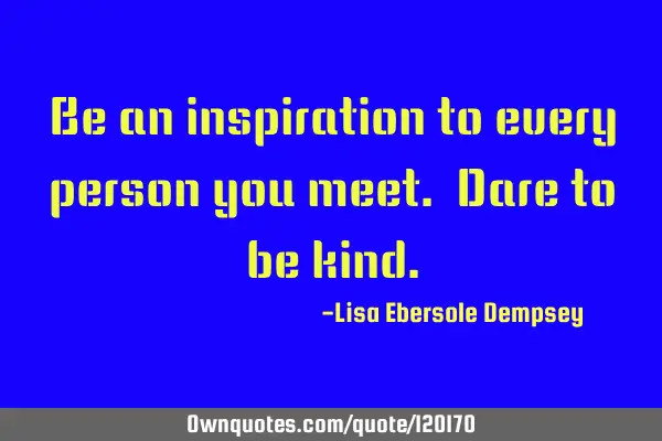 Be an inspiration to every person you meet. Dare to be