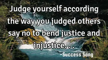 Judge yourself according the way you judged others say no to bend justice and injustice...