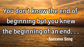 You don't know the end of beginning but you knew the beginning of an end...