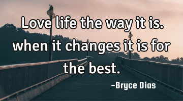 Love life the way it is. when it changes it is for the best.