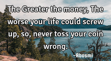 The Greater the money,The worse your life could screw up,so, never toss your coin wrong.
