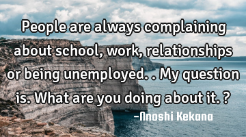 People are always complaining about school, work, relationships or being unemployed..my question