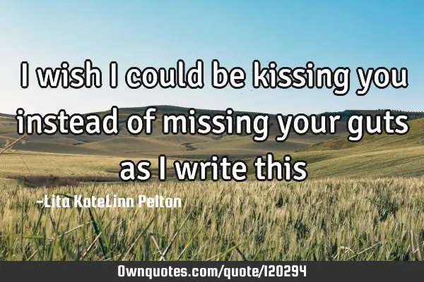 I wish I could be kissing you instead of missing your guts as I write