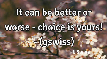 It can be better or worse - choice is yours! - (gswiss)