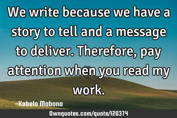 We write because we have a story to tell and a message to deliver. Therefore, pay attention when
