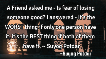 A Friend asked me - Is fear of losing someone good? I answered - It
