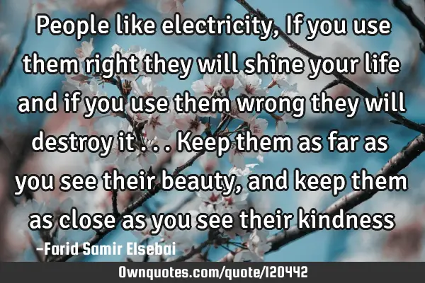 People like electricity, If you use them right they will shine your life and if you use them wrong