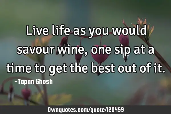 Live life as you would savour wine, one sip at a time to get the best out of