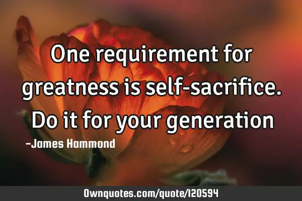 One requirement for greatness is self-sacrifice. Do it for your