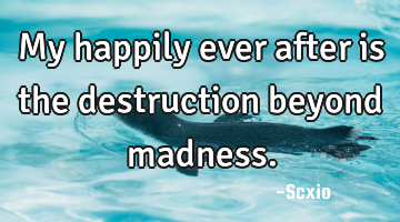 My happily ever after is the destruction beyond madness.