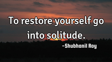 To restore yourself go into solitude.