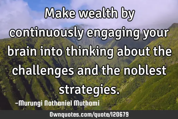 Make wealth by continuously engaging your brain into thinking about the challenges and the noblest
