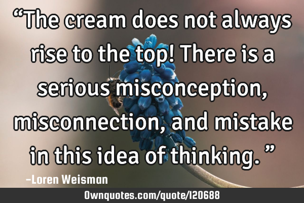 “The cream does not always rise to the top! There is a serious misconception, misconnection, and