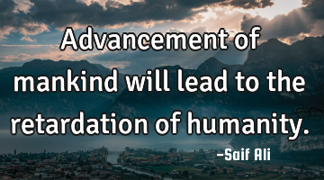 Advancement of mankind will lead to the retardation of humanity.