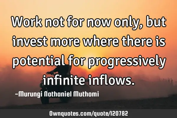 Work not for now only, but invest more where there is potential for progressively infinite